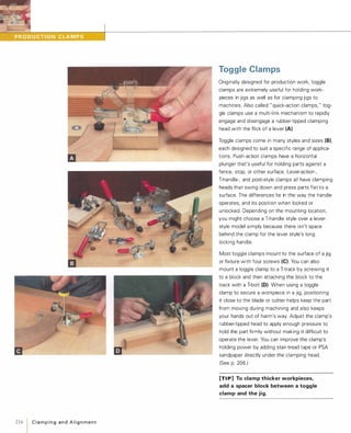 2161C l a m p i n g a n d A l i g n m e n t
Toggle Clamps
Originally designed for production work, toggle
clamps are extremely useful for holding work­
pieces in jigs as well as for clamping jigs to
machines. Also called "quick-action clamps, " tog­
gle clamps use a multi-link mechanism to rapidly
engage and disengage a rubber-tipped clamping
head with the flick of a lever (A).
Toggle clamps come in many styles and sizes (B),each designed to suit a specific range of applica­
tions. Push-action clamps have a horizontal
plunger that's useful for holding parts against a
fence, stop, or other surface. Lever-action-,
T-handle-, and post-style clamps all have clamping
heads that swing down and press parts flat to a
surface. The differences lie in the way the handle
operates, and its position when locked or
unlocked. Depending on the mounting location,
you might choose a T-handle style over a lever­
style model simply because there isn't space
behind the clamp for the lever style's long
locking handle.
Most toggle clamps mount to the surface of a jig
or fixture with four screws (e).You can also
mount a toggle clamp to a T-track by screwing it
to a block and then attaching the block to the
track with a T-bolt (D). When using a toggle
clamp to secure a workpiece in a jig, positioning
it close to the blade or cutter helps keep the part
from moving during machining and also keeps
your hands out of harm's way. Adjust the clamp's
rubber-tipped head to apply enough pressure to
hold the part firmly without making it difficult to
operate the lever. You can improve the clamp's
holding power by adding stair-tread tape or PSA
sandpaper directly under the clamping head.
(See p. 206.)
[TI P] To clamp thicker workpieces,
add a spacer block between a toggle
clamp and the jig.
 