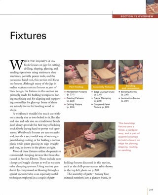 Fixtures
W
HILE THE MAJORITY of this
book focuses on jigs for cutting,
drilling, shaping, planing, and
sanding operations using stationary shop
machines, portable power tools, and the
occasional hand tool, this section will focus
on fIxtures. Although many of the jigs in
earlier sections contain ftxtures as part of
their design, the fIxtures in this section are
primarily made for holding workpieces dur­
ing machining and for aligning and support­
ing assemblies for glue-up. Some of them
are actually forms for bending wood to
shape.
A workbench wouldn't be much use with­
out a sturdy vise or two bolted to it. But the
end vise and side vise on a traditional bench
don't always provide the best way of holding
stock fIrmly during hand or power tool oper­
ations. Workbench fIxtures are easy to make
and provide a very useful way of securing a
panel during routing, or for holding a narrow
plank while you're planing its edge straight
and true, as shown in the photo at right.
Most of these fIxtures utilize shopmade or
commercial clamping devices like those dis­
cussed in Section Eleven. These include cam
clamps and toggle clamps as well as vacuum
valve clamping systems. Using suction pro­
duced by compressed air flowing through a
special vacuum valve is an especially useful
technique employed in a couple ofpart-
>Workbench Fixtures
(p. 221 )
>Routing Fixtures
( p. 222)
>Drilling Fixture
(p. 224)
>Edge-G luing Fixture
( p. 226)
>Frame Clamping
(p. 228)
>Coopered Panel
Fixture (p. 229)
holding fIxtures discussed in this section,
such as the drill-press vacuum table shown
in the top left photo on p. 220.
The assembly ofparts-turning four
mitered members into a picture frame, or
>Bending Forms
(p. 230)
>Lamination Forms
(p. 231 )
This benchtop
fixture uses a
fence, a wedged
stop, and a pair of
eccentric clamps
to hold a board on
edge for planing,
shaping, routing,
or sanding.
I219
 