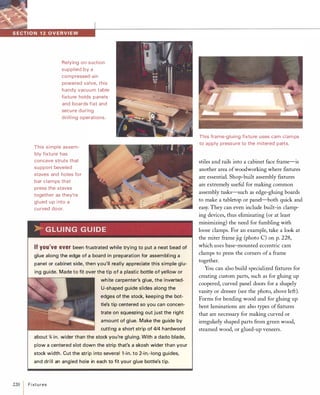 Relying on suction
supplied by a
compressed-air­
powered valve, this
handy vacuum table
fixtu re holds panels
and boards flat and
secure during
drilling operations.
This simple assem­
bly fixture has
concave struts that
support beveled
staves and holes for
bar clamps that
press the staves
together as they're
glued u p into a
curved door.
..G LU I N G G U I D E
If you'veeverbeen frustrated while trying to put a neat bead of
glue along the edge of a board in preparation for assembling a
panel or cabinet side, then you'll really appreciate this simple glu­
ing guide. Made to fit over the tip of a plastic bottle of yellow or
white carpenter's glue, the inverted­
U-shaped guide slides along the
edges of the stock, keeping the bot­
tle's tip centered so you can concen­
trate on squeezing out just the right
amount of glue. Make the guide by
cutti ng a short strip of 4/4 hardwood
about %in. wider than the stock you're gluing. With a dado blade,
plow a centered slot down the strip that's a skosh wider than your
stock width. Cut the strip into several l -in. to 2-in.-long guides,
and drill an angled hole in each to fit your glue bottle's tip.
220
IF i xt u res
This frame-gluing fixtu re uses cam clam ps
to apply pressure to the mitered parts.
stiles and rails into a cabinet face frame-is
another area ofwoodworking where ftxtures
are essential. Shop-built assembly ftxtures
are extremely useful for making common
assembly tasks-such as edge-gluing boards
to make a tabletop or panel-both quick and
easy. They can even include built-in clamp­
ing devices, thus eliminating (or at least
minimizing) the need for fumbling with
loose clamps. For an example, take a look at
the miter frame jig (photo C) on p. 228,
which uses base-mounted eccentric cam
clamps to press the corners of a frame
together.
You can also build specialized ftxtures for
creating custom parts, such as for gluing up
coopered, curved panel doors for a shapely
vanity or dresser (see the photo, above left).
Forms for bending wood and for gluing up
bent laminations are also types offtxtures
that are necessary for making curved or
irregularly shaped parts from green wood,
steamed wood, or glued-up veneers.
 