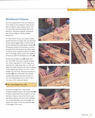Workbench Fixtures
You can't do good work if you can't hold your
work steady on the workbench. Here are two
basic workbench stock-holding fixtures. The
first one holds boards and panels flat on the
benchtop. The second supports long boards
and strips on edge for jointing, sanding,
routing, etc.
To make the first fixture, use a clean, straight­
grained 2x4 that's no longer than your benchtop.
Screw several toggle clamps to the flat side of
the 2x4, spacing them evenly along its length (A).
Temporarily clamp the fixture down, or secure
the ends of the 2x4 between your bench dogs.
To clamp thinner workpieces, adjust the rubber
tips of the toggle clamps, and/or use a piece of
scrap stock under the workpiece as a shim (8).To build the on-edge fixture (e),begin with
%-in.-thick MDF or plywood, making the base
5 in. to 6 in. wide and 3 ft. to 4 ft. long. Glue
and nail a 3-in.-wide fence strip 1 in. from one
edge of the base. Reinforce the fence by adding
some triangular glue blocks. Cut a 3-in. x 8-in.
wedge from 2x4 stock, and glue and screw it to
the base (D), also reinforcing it with several
triangular glue blocks. Glue up two layers of
%-in.-thick plywood and cut out two or more
3�-in.-dia. x 5�-in.-long cam clamps.
� See "Cam Clamps"on p.215.
Using long carriage bolts, mount these
workpiece-holding clamps to the fixture's base (E)
through counter-bored holes located 2� in. from
the fence. Clamp or screw the fixture to your
benchtop, and press the end of the workpiece
into the cleft between fence and wedge, and
tighten the clamps. If they slip, add cloth tape
to the edges of the cams.
Fixtures 1221
 