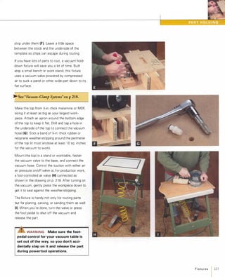 strip under them (F).Leave a little space
between the stock and the underside of the
template so chips can escape during routing.
If you have lots of parts to rout, a vacuum hold­
down fixture will save you a lot of time. Built
atop a small bench or work stand, this fixture
uses a vacuum valve powered by compressed
air to suck a panel or other wide part down to its
flat surface.
>-See "Vacuum-Clamp Systems"onp218.
Make the top from %-in.-thick melamine or MDF,
sizing it at least as big as your largest work­
piece. Attach an apron around the bottom edge
of the top to keep it flat. Drill and tap a hole in
the underside of the top to connect the vacuum
hose (G). Stick a band of Y.-in.-thick rubber or
neoprene weather-stripping around the perimeter
of the top (it must enclose at least 1 0 sq. inches
for the vacuum to work).
Mount the top to a stand or worktable, fasten
the vacuum valve to the base, and connect the
vacuum hose. Control the suction with either an
air pressure on/off valve or, for production work,
a foot-controlled air valve (H) connected as
shown in the drawing on p. 2 1 8. After turning on
the vacuum, gently press the workpiece down to
get it to seal against the weather-stripping.
The fixture is handy not only for routing parts
but for planing, carving, or sanding them as well
(I). When you're done, turn the valve or press
the foot pedal to shut off the vacuum and
release the part.
IZ.!S"WAR N I NG Make sure the foot­
pedal control for your vacuum table is
set out of the way, so you don't acci­
dentally step on it and release the part
during powertool operations.
Fixtu res 1 223
 