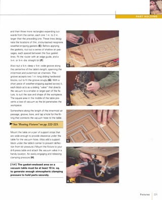 and then three more rectangles expanding out­
wards from the center, each one 1 in. to 2 in.
larger than the preceding one. These lines desig­
nate the locations of thin, sticky-backed neoprene
weather-stripping gaskets (E). Before applying
the gaskets, rout out a series of shallow air pas­
sages, each spaced between the four gasket
lines. Fit the router with an edge guide, and a
){-in. or %-in.-dia. straight bit (F).
Also rout a %-in.-deep x %-in.-wide groove along
the centerline of the table's length, spanning the
innermost and outermost air channels. This
groove accepts two l -in.-Iong sliding hardwood
blocks, cut to fit the groove snugly (G). With a
short piece of weather-stripping applied across it,
each block acts as a sliding "valve" that directs
the vacuum to a smaller or larger part of the fix­
ture, to suit the size and shape of the workpiece.
The square area in the middle of the table pre­
vents a loss of vacuum as the bit penetrates the
workpiece.
Somewhere along the length of the innermost air
passage, groove, bore, and tap a hole for the fit­
ting that connects the vacuum hose to the table.
� See "Routing Fixtures" onpp.222-223.
Mount the table on a pair of support strips that
are wide enough to provide clearance under the
table for the vacuum hose. (Also add a support
block under the table's center to prevent deflec­
tion from bit pressure.) Mount the fixture to your
drill-press table and attach the vacuum valve in a
handy location, for easily engaging and releasing
clamping pressure (H).
[TIP] The gasket-enclosed area on a
vacuum table must be at least 1 0 in. sq.
to generate enough atmospheric clamping
pressure to hold parts securely.
Fixtu res 1 225
 