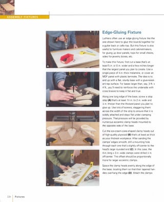 226 1Fixtu res
Edge-Gluing Fixture
Luthiers often use an edge-gluing fixture like the
one shown here to glue thin boards together for
a guitar back or cello top. But this fixture is also
useful to furniture makers and cabinetmakers,
for gluing up door panels, tops for small chests,
sides for jewelry boxes, etc.
To make this fixture, first cut a base that's at
least 5 in. or 6 in. wider and a few inches longer
that the largest panel you plan to create. Use a
single piece of %-in.-thick melamine, or cover an
MDF panel with plastic laminate. The idea is to
end up with a flat, sturdy base with a glue-resist­
ant top surface. For bases larger than, say, 3 ft. x
4 ft., you'll need to reinforce the underside with
cross braces to keep it flat and true.
Along one long edge of the base, screw a stop
strip (A) that's at least 1 Z; in. to 2 in. wide and
y,; in. thicker than the thickest panel you plan to
glue up. Use lots of screws, staggering them
across the width of the strip to ensure that it is
solidly attached and stays flat under clamping
pressure. That pressure will be provided by
numerous eccentric clamp heads mounted to
the opposite side of the base.
Cut the ice-cream-cone-shaped clamp heads out
of high-quality plywood (8)that's at least as thick
as your thickest workpiece. After sanding the
clamps' edges smooth, drill a mounting hole
through each one that's slightly off-center to the
head's large rounded end (e). In this case, the
4-in.-long x 2-in.-wide clamps were drilled )Ii in.
off-center. The offset should be proportionally
more for larger eccentric clamps.
Space the clamp heads evenly along the edge of
the base, locating them so that their tapered han­
dles overhang the edge (D). Attach the clamps
 