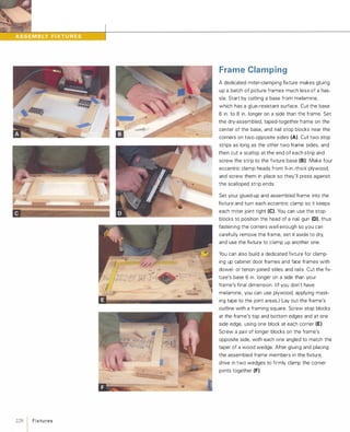 228 1Fixtu res
.,
..-,......
Frame Clamping
A dedicated miter-clamping fixture makes gluing
up a batch of picture frames much less of a has­
sle. Start by cutting a base from melamine,
which has a glue-resistant surface. Cut the base
6 in. to 8 in. longer on a side than the frame. Set
the dry-assembled, taped-together frame on the
center of the base, and nail stop blocks near the
corners on two opposite sides (A). Cut two stop
strips as long as the other two frame sides, and
then cut a scallop at the end of each strip and
screw the strip to the fixture base (8).Make four
eccentric clamp heads from %-in.-thick plywood,
and screw them in place so they'll press against
the scalloped strip ends.
Set your glued-up and assembled frame into the
fixture and turn each eccentric clamp so it keeps
each miter joint tight (e).You can use the stop
blocks to position the head of a nail gun (D), thus
fastening the corners well enough so you can
carefully remove the frame, set it aside to dry,
and use the fixture to clamp up another one.
You can also build a dedicated fixture for clamp­
ing up cabinet door frames and face frames with
dowel- or tenon-joined stiles and rails. Cut the fix­
ture's base 6 in. longer on a side than your
frame's final dimension. (If you don't have
melamine, you can use plywood, applying mask­
ing tape to the joint areas.) Lay out the frame's
outline with a framing square. Screw stop blocks
at the frame's top and bottom edges and at one
side edge, using one block at each corner (E).
Screw a pair of longer blocks on the frame's
opposite side, with each one angled to match the
taper of a wood wedge. After gluing and placing
the assembled frame members in the fixture,
drive in two wedges to firmly clamp the corner
joints together (F).
 