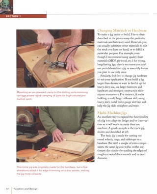 Mounting an air-powered clamp to this sliding parts-trimming
carriage allows rapid clamping of parts for high-volume pro­
duction work.
'--
#I
_I!IJ
This circle jig was originally made for the bandsaw, but a few
alterations adapt it for edge-trimming on a disc sander, making
the jig more versatile.
14 Functionand Design
Changing Materials or Hardware
To make a jig easier to build, I have often
described in the photo-essay the particular
materials and hardware used. However, you
can usually substitute other materials to suit
the stock you have on hand, or to fulfill a
particular purpose. For example, even
though I recommend using quality sheet
materials (MDF, plywood, etc.) for strong,
long-lasting jigs, there's no reason you can't
use particleboard for a jig or assembly fixture
you plan to use only once.
Similarly, feel free to change jig hardware
to suit your application. If you build a jig
larger than shown or want to beef it up for
heavy-duty use, use larger fasteners and
hardware and stronger construction tech­
niques as necessary. For instance, ifyou're
building a really large tablesaw sled, using
heavy-duty metal miter gauge slot bars will
help the jig slide straighter and truer.
Multi-Machine Jigs
An excellent way to expand the functionality
of a jig is to adapt its design and/or construc­
tion so it will work on more than one
machine. A good example is the circle jig,
shown and described at left.
The basic jig is made for cutting out
round wheels, rings, and tabletops on a
bandsaw. But with a couple of extra compo­
nents, the same jig also works on the sta­
tionary disc sander for sanding the edges of
rough-cut wood discs smooth and to exact
diameter.
 