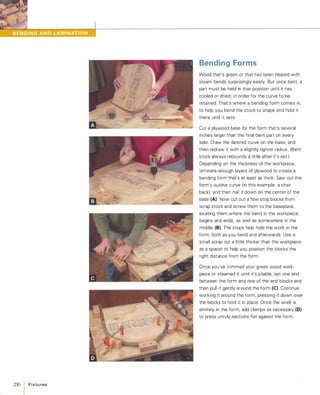 230
IFixtu res
Bending Forms
Wood that's green or that has been heated with
steam bends surprisingly easily. But once bent, a
part must be held in that position until it has
cooled or dried, in order for the curve to be
retained. That's where a bending form comes in,
to help you bend the stock to shape and hold it
there until it sets.
Cut a plywood base for the form that's several
inches larger than the final bent part on every
side. Draw the desired curve on the base, and
then redraw it with a slightly tighter radius. (Bent
stock always rebounds a little after it's set.)
Depending on the thickness of the workpiece,
laminate enough layers of plywood to create a
bending form that's at least as thick. Saw out the
form's outline curve (in this example, a chair
back), and then nail it down on the center of the
base (A) Now cut out a few stop blocks from
scrap stock and screw them to the baseplate,
locating them where the bend in the workpiece
begins and ends, as well as somewhere in the
middle (8).The stops help hold the work in the
form, both as you bend and afterwards. Use a
small scrap cut a little thicker than the workpiece
as a spacer to help you position the blocks the
right distance from the form.
Once you've trimmed your green wood work­
piece or steamed it until it's pliable, set one end
between the form and one of the end blocks and
then pull it gently around the form (e).Continue
working it around the form, pressing it down over
the blocks to hold it in place. Once the work is
entirely in the form, add clamps as necessary (D)
to press unruly sections flat against the form.
 