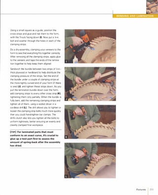 Using a small square as a guide, position the
cross strips and glue and nail them to the form,
with the T-nuts facing down (I). Now put a y,;-in.
bolt and washer through the holes in each of the
clamping strips.
Do a dry-assembly, clamping your veneers to the
form to see that everything fits together correctly.
After removing all the clamping strips, apply glue
to the veneers and tape the ends of the lamina­
tion together to help keep them aligned.
Sandwich the bundle between two strips of )i-in.­
thick plywood or hardboard to help distribute the
clamping pressure of the strips. Set the end of
the bundle under a couple of clamping strips at
the more tightly curved end of your form (if there
is one) (J), and tighten these strips down. As you
pull the lamination bundle down over the form,
add clamping strips to every other cross strip (K),tightening them only partially. When the bundle is
fully bent, add the remaining clamping strips and
tighten all of them, using a socket driver in a
cordless drill IL).The drill allows you to tighten or
loosen the clamping strip bolts much more quickly
than you could hand-tighten bar clamps. The
drill's clutch also lets you tighten all the bolts to
uniform tightness, better ensuring an evenly and
cleanly clamped final workpiece.
[TI P] For laminated parts that must
conform to an exact curve, it's crucial to
glue up a test part first to assess the
amount of spring-back after the assembly
has dried.
•
Fixtu res 1 233
 