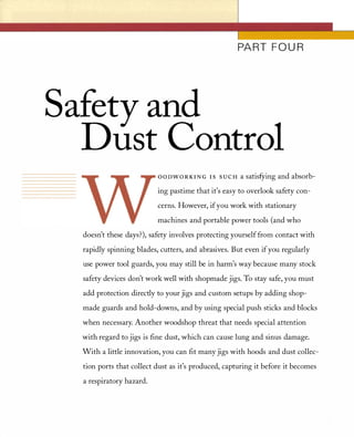 PART FOU R
Safety and
Dust Control
o o nWOR K I N G I S S U C H a satisfYing and absorb­
ing pastime that it's easy to overlook safety con­
cerns. However, ifyou work with stationary
machines and portable power tools (and who
doesn't these days?), safety involves protecting yourself from contact with
rapidly spinning blades, cutters, and abrasives. But even if you regularly
use power tool guards, you may still be in harm's way because many stock
safety devices don't work well with shopmade jigs. To stay safe, you must
add protection directly to your jigs and custom setups by adding shop­
made guards and hold-downs, and by using special push sticks and blocks
when necessary. Another woodshop threat that needs special attention
with regard to jigs is fine dust, which can cause lung and sinus damage.
With a little innovation, you can fit many jigs with hoods and dust collec­
tion ports that collect dust as it's produced, capturing it before it becomes
a respiratory hazard.
 