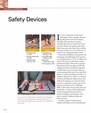 236
I
Safety Devices
>Featherboards
(p. 238)
>Spring Hold-Downs
(p. 240)
>Wheeled Hold­
Down (p. 241 )
>Integrated Jig
Guards (p. 243)
>Cutter-Mou nted
Guards (p. 245)
>Protective
Enclosures (p. 246)
>Exit Guards (p. 247)
For maximum safety when working on the tablesaw,
shaper, or other aggressive cutting machines, use
push sticks and keep hands at least 12 in. away from
the cutter.
I
T'S EASY TO BECOME COMPLACENT
about guards when using jigs with your
portable power tools and machinery,
especially when operations are going
smoothly. But when you realize how much
protection blade or bit guards, push sticks,
hold-downs, and other safety devices afford,
and how easy they are to use, there's just no
excuse for not taking advantage of them.
Push sticks and blocks are important tools
for keeping vulnerable fingers from getting
too close (less than 8 to 10 in.) to blades and
cutters. The heel of a push stick is used to
grab the back edge of the stock to propel it
forward (see the bottom photo at left). By
making push sticks yourself, from plywood
or solid wood, you can customize them to
suit your grip and the size of the work. Push
blocks are terrific for holding stock flat on a
machine's table and are useful on a variety of
machines, including the shaper, jointer, and
tablesaw. To improve your control ofwork­
pieces, it's a great idea to add a strip of non­
skid stair tread tape, such as 3M Safety
Walk, to the bottom ofyour push sticks and
push blocks, as shown in the top left photo
on the facing page. Keep these devices
handy by hanging or storing them on or
near yourjointer, tablesaw, shaper, and
other machines.
Another category of safety devices
includes hold-downs such as featherboards,
 