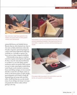 Non-skid stair tread tape applied to the
bottom of a push stick provides greater
control over workpieces.
spring hold-downs, and wheeled devices.
Because they are often fastened very close to
the cutter or blade, hold-downs often take
the place ofguards-preventing dangerous
contact with hands. Hold-downs help keep
stock flat on a tool table or against a rip
fence and can reduce dangerous kickbacks.
Unfortunately, using a jig on a machine
tool often requires removing the tool's guard.
In these cases, the most practical deterrent
to accidents is to use clear plastic guards,
enclosures, and/or exit guards. Plastic guards
are easy to make using regular woodworking
tools. Guards can be screwed to stationary
fences and sliding carriages, or even mounted
directly to router bits and shaper cutters, as
shown in the bottom photo at right. Simple,
practical guards can be fitted to nearly all
shopmade jigs and setups with very little
effort. You'll find that you can also retrofit
many ofyour old jigs and setups to incorpo­
rate guards that enhance safety without
getting in the way.
Hold-downs, such as this wheeled shopmade unit that
employs skateboard wheels, help keep stock flat on a
tool table or against a rip fence while protecting your
hands.
The plastic disk mounted to the end of this router bit
serves as a guard to protect fingers.
Safety Devi ces 1237
 