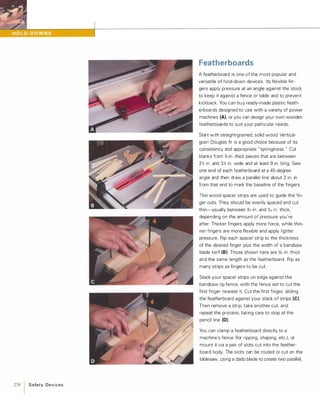 238  Safety Devices
Featherboards
A featherboard is one of the most popular and
versatile of hold-down devices. Its flexible fin­
gers apply pressure at an angle against the stock
to keep it against a fence or table and to prevent
kickback. You can buy ready-made plastic feath­
erboards designed to use with a variety of power
machines (A), or you can design your own wooden
featherboards to suit your particular needs.
Start with straight-grained, solid wood. Vertical­
grain Douglas fir is a good choice because of its
consistency and appropriate "springiness." Cut
blanks from %-in.-thick pieces that are between
2� in. and 3� in. wide and at least 9 in. long. Saw
one end of each featherboard at a 45-degree
angle and then draw a parallel line about 3 in. in
from that end to mark the baseline of the fingers.
Thin wood spacer strips are used to guide the fin­
ger cuts. They should be evenly spaced and cut
thin-usually between %2 in. and %2 in. thick,
depending on the amount of pressure you're
after: Thicker fingers apply more force, while thin­
ner fingers are more flexible and apply lighter
pressure. Rip each spacer strip to the thickness
of the desired finger plus the width of a bandsaw
blade kerf (8).Those shown here are %2 in. thick
and the same length as the featherboard. Rip as
many strips as fingers to be cut.
Stack your spacer strips on edge against the
bandsaw rip fence, with the fence set to cut the
first finger nearest it. Cut the first finger, sliding
the featherboard against your stack of strips (e).Then remove a strip, take another cut, and
repeat the process, taking care to stop at the
pencil line (D).
You can clamp a featherboard directly to a
machine's fence (for ripping, shaping, etc')
'
or
mount it via a pair of slots cut into the feather­
board body. The slots can be routed or cut on the
tablesaw, using a dado blade to create two parallel,
 