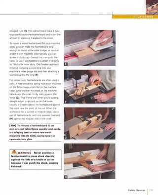 stopped cuts (E). The slotted holes make it easy
to properly locate the featherboard and to set the
amount of pressure it applies to the stock.
To mount a wood featherboard flat on a machine
table, you can make the featherboard long
enough to clamp at the table's edge, or you can
attach it with magnets. Alternatively, you can
screw it to a scrap of wood that clamps to the
table, or use T-slot fasteners to attach it directly
to T-slot-style miter slots. One flexible approach
involves clamping a wood strip into your
machine's miter gauge slot and then attaching a
featherboard to the strip (F).For certain cuts, featherboards are often used in
pairs. A featherboard or spring hold-down mounted
on the fence keeps stock flat on the machine
table, while another mounted on the machine
table keeps the stock firmly riding against the
fence (G). This works wel l when you're cutting
straight-edged strips and parts of all sizes.
Usually, it's best to press the featherboard against
the stock near the point of the cut. When the
workpiece has a curved or irregular edge, use a
pair of featherboards, with one pressed freehand
(H) against the irregular side of the work.
[TIP] To mount a featherboard to an
iron or steel table/fence quickly and easily,
try inlaying two or more rare-earth
magnets into its body, using epoxy or
cyanoacrylate glue.
"Z!S"WAR N I N G Never position a
featherboard to press stock directly
against the side of a blade or cutter
because it can pinch the stock, causing
kickback.
Safety Devices 1 239
 