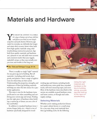 Materials and Hardware
Y
OU MIGHT BE CONTENT TO COBBLE
UP a jig or ftxture out ofany old bits
and pieces you ftnd in your shop's
scrap box and junk drawer. However, jigs
made for everyday use deftnitely last longer
and retain their accuracy better when built
from high-quality materials using solid
woodworking construction practices. Jigs
built from quality materials and hardware
are a pleasure to use and yield more accurate
and consistent results than jury-rigged,
makeshift setups, so they may actually save
you time and trouble in the long run.
�See "Tools and Techniques"on pp.33-34.
There is usually no single "right" material
for any given jig you're building. But all
materials-including solid wood, sheet
goods, and plastics-have a range of applica­
tions for which they are best suited.
Understanding the properties, strengths, and
weaknesses of these jig-building materials
will help you select the best choice for a par­
ticular application.
The same is true for the hardware items
you'll need to use when assembling and out­
fttting your custom jigs and setups. Finding
just the right piece ofhardware when build­
ing a custom jig or ftxture can save a lot of
fuss and bother.
In addition to standard hardware items­
screws, hinges, bolts, etc.-there's a ton of
hardware speciftcally designed for wood-
working jigs and ftxtures, including knobs
and handscrews, miter guide bars, extruded
tracks, self-stick measuring tapes, and more.
Most of the hardware items described in this
section are available at good hardware stores
and home centers, or through mail order
supply catalogs.
Selecting Materials
Whether you're making production ftxtures
for a giant cabinet factory or a small setup
for a one-man shop, most materials have
their jig-building niche. In the following
Using the right
materials and
ha rdware is the
key to building
strong, accu rate
jigs that hold u p
to the rigors of
woodworki ng.
 