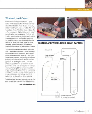 Wheeled Hold-Down
Commercial wheeled devices feature a spring­
loaded arm that presses the wheel down to keep
stock flat on the table. These devices are usually
sold and used in pairs, and mounted so that one is
located just ahead of the bit or blade, and one after
it. The wheels angle slightly, relative to the line of
cut, pulling the stock snug against the fence as it
is fed. A ratchet mechanism inside most brands of
wheels allows only forward feeding, preventing
the stock from kicking back should it bind on the
blade or bit. Some units clamp to the top of the
fence (A), while others mount to T-track slots
found on rip fences like the one made by Excalibur.
You can also build a versatile wheeled hold-down
from a few scraps of plywood, a couple of springs
or rubber bands, bolts and screws, and urethane
plastic skateboard wheels. Although it won't pro­
vide kickback protection, this pivoting-arm wheeled
hold-down is useful with many different tools and
jig setups. By attaching the arm to a base that
clamps to your tablesaw's rip fence rail, you can
position the arm to hold stock against the tablesaw
when you're ripping (B).You can also mount it to a
shaper to hold stock against the fence when cutting
moldings. The pivoting arm can also be mounted to
a magnetic base and used to keep stock firmly
against your bandsaw's fence during resawing.
To build the basic pivot arm hold-down, cut out the
pivot arm and base from �-in.-thick Baltic birch ply-
(Text continued on p. 242.)
SKATEBOARD WH EEL HOLD-DOWN PATTERN
( 1 :2 pattern)
Holes for spring
post screws
Base
o
o
Hole for arm
'-...",
stop screw �
o
Holes for
pivot screw
Pivot
arm
@l- 0 0
'---------------"'+,_i�""�--,-f, Counter-bored hole
� : for carnage-bolt wheel axle
Safety Devices 1241
 