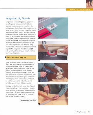 Integrated Jig Guards
For greatest woodworking safety, jigs and fix­
tures for power tools should be fitted with
guards or protective devices made from clear
polycarbonate plastic. Sold in ;,t-in.-thick sheets at
home centers under the name Lexan, this plastic
is shatterproof, easy to work with, and transpar­
ent enough for good visibility while working. It is
easily cut on a tablesaw with a fine-tooth blade
or any blade made for sawing laminate materials
such as plywood (A). Mounting holes for guards
are easy to drill with regular woodworking bits.
(Drill holes larger than 1 in. in diameter using
multi-spur bits or hole saws, as Forstner bits tend
to grab.) Mounting slots should be routed (8)with spiral-flute bits, as regular straight bits tend
to chew up the plastic.
�See "Clear Plastics" on p.19.
Lexan is relatively easy to bend when heated.
Use a heat gun (the kind for removing paint) to
soften the thin sheet stock. To make a clean
gO-degree or sharp-angled bend, cover the por­
tions of the plastic adjacent to the bend by
clamping on small wood scraps (e).Move the
heat gun over the uncovered portion slowly, until
the plastic becomes soft enough to bend easily.
Hold the piece in the bent position until it cools.
As we'll see, you can even bend Lexan into
curved shapes for more elaborate guards.
Most jigs can be fitted with some kind of guard
that prevents fingers from contacting a blade or
cutter, although some types of jigs are easier to
fit than others. To add a guard to a sliding miter
jig, screw a strip of Lexan to the jig, mounted
directly over the line of cut (D).
(Text continues on p. 244.)
Safety Devices 1 243
 