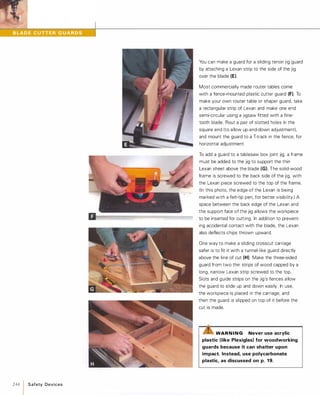 .�
244 1 S afety Devices
You can make a guard for a sliding tenon jig guard
by attaching a Lexan strip to the side of the jig
over the blade (E).
Most commercially made router tables come
with a fence-mounted plastic cutter guard (F). To
make your own router table or shaper guard, take
a rectangular strip of Lexan and make one end
semi-circular using a Jigsaw fitted with a fine­
tooth blade. Rout a pair of slotted holes in the
square end (to allow up-and-down adjustment),
and mount the guard to a T-track in the fence, for
horizontal adjustment.
To add a guard to a tablesaw box joint jig, a frame
must be added to the jig to support the thin
Lexan sheet above the blade (G). The solid-wood
frame is screwed to the back side of the jig, with
the Lexan piece screwed to the top of the frame.
(In this photo, the edge of the Lexan is being
marked with a felt-tip pen, for better visibility.) A
space between the back edge of the Lexan and
the support face of the jig allows the workpiece
to be inserted for cutting. In addition to prevent­
ing accidental contact with the blade, the Lexan
also deflects chips thrown upward.
One way to make a sliding crosscut carriage
safer is to fit it with a tunnel-like guard directly
above the line of cut (H). Make the three-sided
guard from two thin strips of wood capped by a
long, narrow Lexan strip screwed to the top.
Slots and guide strips on the jig's fences allow
the guard to slide up and down easily. In use,
the workpiece is placed in the carriage, and
then the guard is slipped on top of it before the
cut is made.
WAR N I N G Never use acrylic
plastic (like Plexiglas) for woodworking
guards because it can shatter upon
impact. Instead, use polycarbonate
plastic, as discussed on p. 19.
 
