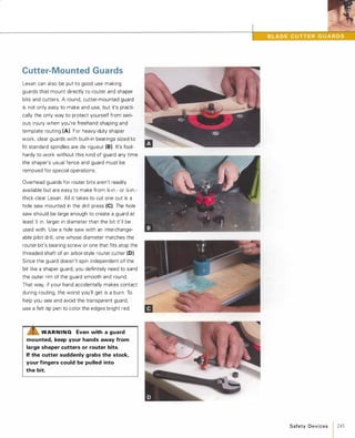 Cutter-Mounted Guards
Lexan can also be put to good use making
guards that mount directly to router and shaper
bits and cutters. A round, cutter-mounted guard
is not only easy to make and use, but it's practi­
cally the only way to protect yourself from seri­
ous injury when you're freehand shaping and
template routing (A). For heavy-duty shaper
work, clear guards with built-in bearings sized to
fit standard spindles are de rigueur (8). It's fool­
hardy to work without this kind of guard any time
the shaper's usual fence and guard must be
removed for special operations.
Overhead guards for router bits aren't readily
available but are easy to make from l1l-in.- or J4-in.­
thick clear Lexan. All it takes to cut one out is a
hole saw mounted in the drill press (e).The hole
saw should be large enough to create a guard at
least � in. larger in diameter than the bit it'll be
used with. Use a hole saw with an interchange­
able pilot drill, one whose diameter matches the
router bit's bearing screw or one that fits atop the
threaded shaft of an arbor-style router cutter (0).
Since the guard doesn't spin independent of the
bit like a shaper guard, you definitely need to sand
the outer rim of the guard smooth and round.
That way, if your hand accidentally makes contact
during routing, the worst you'll get is a burn. To
help you see and avoid the transparent guard,
use a felt-tip pen to color the edges bright red.
&. WAR N I N G Even with a guard
mounted, keep your hands away from
large shaper cutters or router bits.
If the cutter suddenly grabs the stock,
your fingers could be pulled into
the bit.
Safety Devices 1 245
 