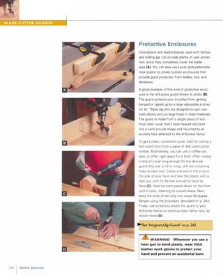 .�
246 1 Safety Devices
Protective Enclosures
Hold-downs and featherboards used with fences
and sliding jigs can provide plenty of user protec­
tion, since they completely cover the blade
area (A). You can also use Lexan (polycarbonate)
clear plastic to create custom enclosures that
provide good protection from blades, bits, and
abrasives.
A good example of this kind of protective enclo­
sure is the drill-press guard shown in photo (8).
The guard protects your knuckles from getting
banged or ripped up by a large adjustable protrac­
tor bit. These big bits are designed to spin rela­
tively slowly and cut large holes in sheet materials.
The guard is made from a single piece of l1l-in.­
thick clear Lexan that's been heated and bent
into a semi-circular shape and mounted to an
auxiliary face attached to the drill-press fence.
To get a clean, consistent curve, start by cutting a
half-round form from a piece of 4x6 construction
lumber. Alternatively, you can use a coffee can,
pipe, or other rigid object for a form. After cutting
a strip of Lexan long enough for the desired
guard (this one is 1 8 in. long), drill two mounting
holes at each end. Clamp one end of the strip to
the side of your form and heat the plastic with a
heat gun until it's flexible enough to bend by
hand (e).Hold the bent plastic down on the form
until it cools, retaining its curved shape. Next,
bend the ends of the strip into sharp gO-degree
flanges using the procedure described on p. 243.
Finally, use screws to attach the guard to your
drill-press fence (or wood auxiliary fence face, as
shown here) (0).
�See '1ntegratedJig Guards"on p.243.
WAR NI N G Whenever you use a
heat gun to bend plastic, wear thick
leather work gloves to protect your
hand and prevent an accidental burn.
 