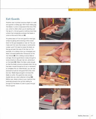 Exit Guards
Another way to protect precious digits is to add
exit guards to sliding jigs. With most sliding jigs,
the blade or cutter is exposed at the end of the
cut which is often when you're reaching over
the top of it. An exit guard is nothing more than
a block that completely encloses the blade or
cutter at the end of the cut (A).
It's pretty easy to fit an exit guard to most jigs,
simply by gluing and screwing a thick wood
block to the jig's baseplate or rear rail. You can
make one from any thick scrap or construction
lumber cutoff. It's best to locate the block on
the jig just past the area of the final cut. For
example, on a sliding miter jig, a triangular exit
block is located behind the intersection of the
two fences (8).On a sliding crosscut sled or
carriage, the exit guard block is easy enough to
screw directly to the jig's rear rail, centering it
on the blade (e).Make the block wide enough
so that the blade remains enclosed when the jig
has been moved forward as far as is necessary
to complete the cut. Alternatively, you can use
plywood to build an exit guard that's like a hol­
low box. Made large enough to enclose the
blade or cutter, this guard box also serves
double duty as a dust collection shroud (D)
Before use, clamp a stop to your machine that
positively prevents the jig from sliding far
enough for the blade or cutter to pass through
the exit guard.
Safety Devices 1 247
 