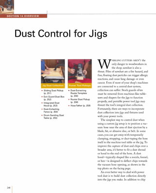 248
Dust Control for J igs
�Sliding Dust Pickup
(p. 251 )
�Exit Guard Dust Box
(p. 252)
�Integ rated Dust
Hood (p. 253)
�Dust-Collecti ng
Fence (p. 254)
�Drum-Sanding Dust
Table (p. 255)
�Dust-Extracting
RouterTemplate
(p. 256)
�Router Dust Pickup
(p. 258)
�Hose Tether (p. 259)
W
HIRLING CUTTERS AREN'T the
only danger to woodworkers in
the shop; sawdust is also a
threat. Piles of sawdust are a fire hazard, and
fine, floating dust particles can trigger allergic
reactions, and cause lung damage or even
cancer. Even if most ofyour shop's machines
are connected to a central dust system,
collection can suffer: Stock guards often
must be removed from machines like table­
saws and shapers for the jigs to function
properly, and portable power tool jigs may
thwart the tool's integral dust collection.
Fortunately, there are ways to incorporate
dust collection into jigs and fIXtures used
with your power tools.
The simplest way to control dust when
using a custom jig setup is to position a vac­
uum hose near the area of dust ejection by a
blade, bit, or abrasive disc, or belt. In some
cases, you can get away with temporarily
clamping, strapping, or duct-taping the hose
itself to the machine tool table or the jig. To
improve the capture of dust and chips over a
broader area, it's better to fit a dust shroud
or hood to the end of the hose. A dust
hood-typically shaped like a nozzle, funnel,
or box-is designed to deflect chips towards
the vacuum hose opening, as shown in the
top photo on the facing page.
An even better way to deal with power
tool dust is to build dust collection directly
into the jigs you make. In addition to chip
 