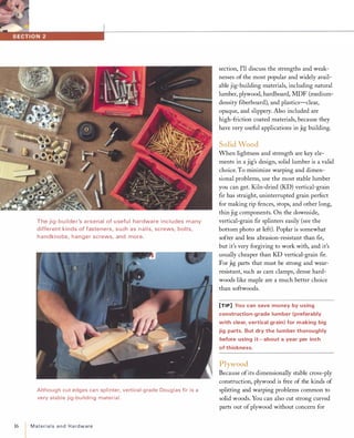 The jig-bu ilder's a rsenal of u sefu l ha rdware i ncludes many
different kinds of fasteners, such as nails, screws, bolts,
handknobs, hanger screws, and more.
Although cut edges can splinter, vertical-grade Douglas fir is a
very stable jig-building material.
16 Materialsand Hardware
section, I'll discuss the strengths and weak­
nesses of the most popular and widely avail­
able jig-building materials, including natural
lumber, plywood, hardboard, MDF (medium­
density fiberboard), and plastics-clear,
opaque, and slippery. Also included are
high-friction coated materials, because they
have very useful applications in jig building.
Solid Wood
When lightness and strength are key ele­
ments in a jig's design, solid lumber is a valid
choice. To minimize warping and dimen­
sional problems, use the most stable lumber
you can get. Kiln-dried (KD) vertical-grain
fir has straight, uninterrupted grain perfect
for making rip fences, stops, and other long,
thin jig components. On the downside,
vertical-grain fir splinters easily (see the
bottom photo at left). Poplar is somewhat
softer and less abrasion-resistant than fir,
but it's very forgiving to work with, and it's
usually cheaper than KD vertical-grain fir.
For jig parts that must be strong and wear­
resistant, such as cam clamps, dense hard­
woods like maple are a much better choice
than softwoods.
[TIP] You can save money by using
construction-grade lumber (preferably
with clear, vertical grain) for making big
jig parts. But dry the lumber thoroughly
before using it-about a year per inch
of thickness.
Plywood
Because ofits dimensionally stable cross-ply
construction, plywood is free of the kinds of
splitting and warping problems common to
solid woods. You can also cut strong curved
parts out of plywood without concern for
 