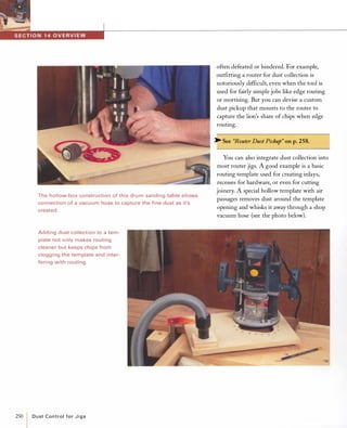 The hol low-box construction of this drum sanding table allows
connection of a vacuum hose to capture the fine dust as it's
created.
Adding dust col lection to a tem­
plate not only makes routing
cleaner but keeps chips from
clogging the template and inter­
fering with routing.
250
ID u st Control fo r J i g s
often defeated or hindered. For example,
outfitting a router for dust collection is
notoriously difficult, even when the tool is
used for fairly simple jobs like edge routing
or mortising. But you can devise a custom
dust pickup that mounts to the router to
capture the lion's share of chips when edge
routing.
� See "Router Dust Pickup" on p.258.
You can also integrate dust collection into
most router jigs. A good example is a basic
routing template used for creating inlays,
recesses for hardware, or even for cutting
joinery. A special hollow template with air
passages removes dust around the template
opening and whisks it away through a shop
vacuum hose (see the photo below).
 