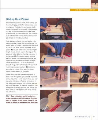 Sliding Dust Pickup
Because most crosscut sleds, miter-cutting jigs,
tenon-cutting jigs, and other tablesaw jigs pass
directly over the blade, the saw's stock blade
guard must usually be removed. In these cases,
it's best to incorporate a custom-made blade
guard into the jig itself. Better yet, you can build
dust collection into your custom guard by incor­
porating an overhead dust pickup.
Adding a dust pickup to a jig such as the miter
sled shown (A) is easy. First strengthen the thin
plastic guard to support a vacuum hose port. Add
a �-in. by �-in. wood strip to each edge of the
plastic (8). You can either cut a groove along the
length of each strip to capture the edge of the
plastic, or cut a rabbet on the strip and screw it
to the guard (e).The easiest way to attach a
vacuum hose is to add a ready-made hose port
(available from woodworking supply catalogs),
which attaches over a 2X-in.-dia. hole bored
through the guard. It is fastened with four small
machine screws and washers (D). Locate the
port near the middle of the guard to capture
debris thrown upward by the blade.
To add dust collection to a tablesaw tenon jig,
bore a hole through the jig's guard (E) to provide
a snug mount for a small vacuum hose. Use a cir­
cle cutter, hole saw, or Forstner bit chucked in
the drill press to bore the hole near the rearmost
section of the guard. To keep the hose from inter­
fering with the sliding jig during use, secure the
hose to the jig with a plastic pipe strap, locking
tie, or twist tie.
[TIP] Dust collection works best when
chips are evacuated in the same direction
they're thrown by the cutter. Observe the
travel of debris to best locate the dust port.
D u st Control fo r J i g s 1 251
 