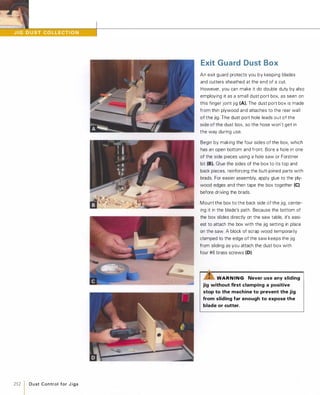 252 1 D u st Control for J i gs
Exit Guard Dust Box
An exit guard protects you by keeping blades
and cutters sheathed at the end of a cut.
However, you can make it do double duty by also
employing it as a small dust port box, as seen on
this finger joint jig (A). The dust port box is made
from thin plywood and attaches to the rear wall
of the jig. The dust port hole leads out of the
side of the dust box, so the hose won't get in
the way during use.
Begin by making the four sides of the box, which
has an open bottom and front. Bore a hole in one
of the side pieces using a hole saw or Forstner
bit (8).Glue the sides of the box to its top and
back pieces, reinforcing the butt-joined parts with
brads. For easier assembly, apply glue to the ply­
wood edges and then tape the box together (e)before driving the brads.
Mount the box to the back side of the jig, center­
ing it in the blade's path. Because the bottom of
the box slides directly on the saw table, it's easi­
est to attach the box with the jig setting in place
on the saw. A block of scrap wood temporarily
clamped to the edge of the saw keeps the jig
from sliding as you attach the dust box with
four #6 brass screws (D).
WAR N ING Never use any sliding
jig without first clamping a positive
stop to the machine to prevent the jig
from sliding far enough to expose the
blade or cutter.
 