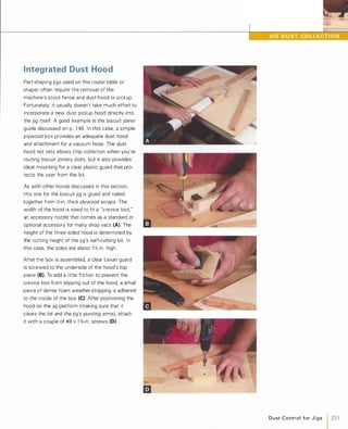 Integrated Dust Hood
Part-shaping jigs used on the router table or
shaper often require the removal of the
machine's stock fence and dust hood or pickup.
Fortunately, it usually doesn't take much effort to
incorporate a new dust pickup hood directly into
the jig itself. A good example is the biscuit joiner
guide discussed on p. 1 48. In this case, a simple
plywood box provides an adequate dust hood
and attachment for a vacuum hose. The dust
hood not only allows chip collection when you're
routing biscuit joinery slots, but it also provides
ideal mounting for a clear plastic guard that pro­
tects the user from the bit.
As with other hoods discussed in this section,
this one for the biscuit jig is glued and nailed
together from Y.;-in.-thick plywood scraps. The
width of the hood is sized to fit a "crevice tool, "
an accessory nozzle that comes as a standard or
optional accessory for many shop vacs (A). The
height of the three-sided hood is determined by
the cutting height of the jig's kerf-cutting bit. In
this case, the sides are about 1 Y. in. high.
After the box is assembled, a clear Lexan guard
is screwed to the underside of the hood's top
piece (8). To add a little friction to prevent the
crevice tool from slipping out of the hood, a small
piece of dense foam weather-stripping is adhered
to the inside of the box (e).After positioning the
hood on the jig platform (making sure that it
clears the bit and the jig's pivoting arms), attach
it with a couple of #8 x 1 %-in. screws (D).
D u st C o ntrol for J i g s 1 253
 