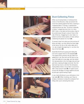 254 1 D u st Control fo r J i g s
Dust-Collecting Fence
When you're boring holes or mortising frame
stock On the drill press, chips can prevent the
stock from bearing against the fence, resulting in
misplaced holes or mortises. A special dust­
collecting fence can help. The fence is basically
a hollow, L-shaped box built from ;; in.-thick
MDF. Holes in the table and fence allow chips to
be sucked away through a vacuum hose in the
side of the box. Staggering %-in.-dia. holes in a
pattern as shown allows plenty of holes without
weakening the pieces too much (A).
To prevent chips from piling up at the juncture of
fence and table, rout slots along the lower edge
of the fence. Do this On the router table with a
;;-in.-dia. straight bit projecting Y. in. out from the
face of the fence (B)Assemble the fence by gluing and nailing the
front and a support block to the baseplate (e).The support block prevents the jig's table from
deflecting in use. Glue and nail the fence to the
top of the table at its rear edge, and then attach
this sub-assembly to the front edge strip and sup­
port block, aligning all edges and ends. Glue the
back and top strip on, and then the end pieces,
having drilled a hole in One of them to accommo­
date a shop vacuum hose (D). For good suction,
enSure that all edges fit snugly together and that
all joints get a good coating of glue.
In use, clamp the fence to your drill press or mor­
tiser table (E) When mortising, you'll have to
employ a hold-down to keep the workpiece from
lifting when you're retracting the chisel.
 