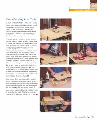 Drum-Sanding Dust Table
A drum sander chucked in a drill press is a very
handy tool indeed, especially if you have lots of
curved parts to smooth. It's an even better
setup, though, if you build a special drum­
sanding table to capture fine dust and whisk it
away before it fills your lungs and coats your
benches and countertops.
This dust table is a hollow, perforated box that
clamps to your drill-press table and connects via
a hose to your shop vacuum or central dust sys­
tem. You can build it from )6-in.-thick MDF or ply­
wood pieces, glued and nailed or screwed
together. Cut the parts out on the tablesaw and
then drill a hole for your sanding drum using a
hole saw or circle cutter (A). If you plan to use
only a single drum, make the hole X in. larger in
diameter than the drum. But here's a neat trick to
make the table more versatile: First. bore a
3%-in.-dia. hole through the top. Then use a rab­
bet bit and a router to create a ).t in.-deep, X-in.­
wide rabbet all around the opening (8).This
adapts the top to accept throat plate inserts from
a Deita™ oscillating spindle sander. By swapping
throat plates, you can use the table with several
different sizes of sanding drums (e).After cutting all the parts to size, bore a hole in
one of the side frame pieces to fit your vacuum
hose. Assemble the dust table by gluing and butt­
joining the sides together, and then attaching the
top and base (D) and using nails or screws to
secure parts together. Notice that the table's base
is longer than the width of its frame, creating a
1 � in.-wide clamping lip at each end of the unit (E).
Dust Contro l fo r J i g s
1255
 