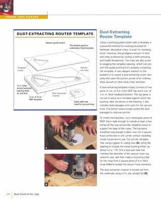 D U ST- E XTRACTI N G R O U T E R T E M P LATE
lIz-in. holes
around template
opening draw
air and dust
7lIz-in. or 3/4-in.
MDF template
256 1 D u st Control fo r J i g s
(shown upside down)
Thin bottom glued to
underside of dust template
,
�Collar with hole
sized for vacuum hose
Dust-Extracting
Router Template
Using a bushing-guided router with a template is
a powerful method for creating recesses for
hardware, decorative inlays, or even for mortising
stock. However, the prodigious amount of dust
and chips produced by routing is both annoying
and health-threatening. The chips are also prone
to clogging the template opening, which can pre­
vent the guide bushing from properly contacting
the template. A very elegant solution to this
problem is to create a dust-extracting router tem­
plate that uses the suction power of an ordinary
shop vacuum to clear away chips and dust.
A dust-extracting template simply consists of two
parts: A Y.>-in. or %-in .-thick MDF top and a )t-in. or
y,; in.-in.-thick hardboard bottom. The top piece is
cut out to serve as a template against which the
bushing rides. As shown in the drawing, it also
includes dust passages and a port for the vacuum
hose. The bottom piece simply covers the dust
passages to improve suction.
To create the top piece, cut a rectangular piece of
MDF that's wide enough to include at least a few
inches all the way around the template cutout to
support the base of the router. The top piece
should be long enough to allow room for a vacuum
hose connection in one corner without impeding
router movement in use. Cut out the template
hole using a jigsaw or coping saw (A), sizing the
opening to include the router bushing offset. as
shown on p. 1 70. Drill a dust port hole that
matches the diameter of the vacuum hose you
intend to use, and then make a mounting collar
for the hose from a square piece of %-in.-thick
scrap drilled to accept the vacuum hose connector.
The dust extraction channel is routed out from
the underside using a Y.> in.-dia. straight bit (8).
 