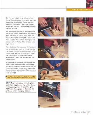 Set the router's depth of cut to leave at least
X; in. of thickness around the template opening to
support the guide bushing. Rout at least % in.
back from the template's opening all the way
around, and then rout a wide passage leading to
the dust port hole.
Flip the template right-side up and glue and nail
the vacuum collar in place over the port hole (e).Next, bore a row of Y.;-in.-dia. holes all the way
around the template opening (0). These air-inlet
holes keep the shop vac from straining and help
collect dust from the top of the template, keep­
ing it cleaner.
Make the bottom from a piece of thin hardboard
the same width and length as the top. Align the
two pieces, trace the template opening onto the
bottom piece, and then cut it out with a jigsaw.
Nail the bottom to the underside of the top
after applying a liberal coat of glue to seal the
connection (E).
In preparation for routing, the dust-extracting tem­
plate is firmly clamped atop the workpiece (F),and the vacuum hose is pushed into the port. Fit
your router with the guide bushing and straight
bit appropriate to the template's offset and you're
ready to rout (G).
� See "Calculating Template Offset" on p.170.
[TI P] To prevent a dust-extracting tem­
plate from slipping out of position during
routing, apply a few strips of fine-grit
PSA-backed sandpaper to the underside
of the jig before clamping it down.
m � --=
D u st Control fo r J i g s 1257
 