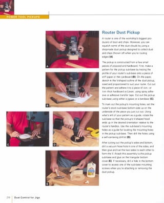 258 1 D u st Control fo r J i g s
Router Dust Pickup
A router is one of the workshop's biggest pro­
ducers of dust and chips. However, you can
squelch some of the dust clouds by using a
shopmade dust pickup designed to collect dust
and chips thrown off when you're routing
edges (A).
The pickup is constructed from a few small
pieces of plywood and hardboard. First. make a
pattern for the pickup sub-base by tracing the
profile of your router's sub-base onto a piece of
stiff paper or thin cardboard (8).On the paper,
sketch in the V-shaped outline of the dust pickup,
sized and proportioned to suit your router. Cut out
the pattern and adhere it to a piece of l1l-in.- or
:4-in.-thick hardboard or Lexan, using spray adhe­
sive or adhesive transfer tape. Cut out the pickup
sub-base using either a jigsaw or a bandsaw (e).To mark out the pickup's mounting holes, set the
router's stock sub-base bottom-side up on the
underside of the piece you just cut out. Using
what's left of your pattern as a guide, rotate the
sub-base so that the pickup's V-shaped hood
ends up in the desired orientation relative to the
router's handles. Use the sub-base's mounting
holes as a guide for locating the mounting holes
in the pickup sub-base. Then drill the holes using
a self-centering drill bit (D).
After cutting out the pickup's sides and bottom,
drill a vacuum hose hole in one of the sides, and
then glue and nail the two sides to each other to
form the V. Attach this assembly to the pickup
sub-base and glue on the triangular bottom
cover (E). If necessary, drill a hole in the bottom
cover to access one of the sub-base mounting
screws when you're attaching or removing the
dust pickup.
 