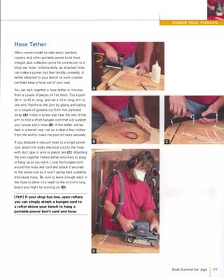 Hose Tether
Many newer-model circular saws, sanders,
routers, and other portable power tools have
integral dust collection ports for connection to a
shop vac hose. Unfortunately, an attached hose
can make a power tool feel terribly unwieldy. A
tether attached to your bench or work counter
can help keep a hose out of your way.
You can tack together a hose tether in minutes
from a couple of pieces of 1 x2 stock. Cut a post
36 in. to 42 in. long, and nail a 1 2-in.-long arm to
one end. Reinforce the joint by gluing and nailing
on a couple of gussets cut from thin plywood
scrap (A). Install a screw eye near the end of the
arm to hold a short bungee cord that will support
your power tool's hose (8). If the tether will be
held in a bench vise, nail on a cleat a few inches
from the end to make the post sit more securely.
If you dedicate a vacuum hose to a single power
tool, attach the tool's electrical cord to the hose
with duct tape or wire or plastic ties (e).Attaching
the two together makes either less likely to snag
or hang up as you work. Loop the bungee cord
around the hose and cord and attach it securely
to the screw eye so it won't spring back suddenly
and cause injury. Be sure to leave enough slack in
the hose to allow it to reach to the end of a long
board you might be working on (0).
[TI P] If your shop has low, open rafters,
you can simply attach a bungee cord to
a rafter above your bench to hang a
portable power tool's cord and hose.
D u st C o ntrol for J i g s 1 259
 