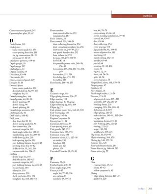 Cutter-mounted guards, 245
Cyanoacrylate glue, 19, 42
DDado blades, 101
Dado joints
basic router guide for, 150
even-spacing fence for, 151
for jig construction, 38-39
plywood, 17, 38-39
Decorative patterns, 159-60
Depth gauges, 58
Depth stops, 197
Dial calipers, 34
Digital calipers, 34
Disc fence, 83-84
Disc sander, 88
Doors, coopered panel, 229
Douglas fir, 16
Dovetail joints
basic router guide for, 150
dovetail sled for, 92, 99-100
templates for, 55
Dowel cutting box, 166
Dowel guides, 64, 88-90
dowel-pointing, 89
dowel-sizing, 90
dowel splitting, 88
Dowel stops, eccentric, 195
Drafting tools, 56
Drill blocks, 181-82
Drill press
disc fence for, 83-84
dowel-sizing guide for, 90
dust control for, 254
eccentric stops for, 195
flXed-angle tables for, 122-24
handholding parts for, 209-10
hold-down jig for, 210
hole-spacing jigs for, 202
part holding flXtures for, 224-25
pivoting fence for, 81-82
V-blocks for, 35, 205, 206
vacuum table for, 224-25
Drilling
depth stops for, 197
drill blocks for, 181-82
eccentric stops for, 195
part holding flXtures for, 224-25
pocket holes, 184
safety for, 210
sharp corners, 210
shelf-pin holes, 183, 191
templates for, 168, 181-84
Drum sanders
dust control table for, 255
templates for, 187
Duco cement, 20
Dust control, 235, 248-59
dust-collecting fences for, 254
dust-extracting templates for, 256
dust hoods for, 248-49, 253
exit guard dust box for, 252
hose tethers for, 259
for jigs, 235, 249, 251-55
for MDF, 18
for portable power tools, 249-50,
256-59
for routers, 249, 250, 256-57, 258,
259
for sanders, 255, 259
for sliding jigs, 251, 252
for tables, 249
Dust hoods, 248-49, 253
EEccentric stops, 195
Edge-gluing flXtures, 226-27
Edge mortise, 153
Edge shaping. See Shaping
Edge trimming jig, 105, 164
Ellipse jig, 53
End-piloted router bits, 168-69, 170
End-routing jig, 156
End stops, 192-96
Engineer's squares, 34
Epoxy glue, 41-42
European plywood, 39
Even-spacing fence, 151
Exit guards, 247, 252
Extension bars, 193, 194
Extension stops, 194
Extension tables, 121, 127-30
air tables, 130
bandsaw, 128
miter saw, 127
planer, 129
Extruded T-tracks, 28, 29-30
FFasteners, 22-28
Featherboards, 238-39
Fence angle stops, 196
Fences, 63-87
angle, 64, 77-82, 196
arc-cutting, 85
auxiliary, 64, 70-73
box, 64, 70-71
cove-cutting, 63, 66-68
crown molding installation, 79-80
curved, 64, 83-87
disc, 83-84
dust-collecting, 254
even-spacing, 151
jigs guided by, 91, 104-11
micro-adjusters for, 191
mortising, 69
panel-cutting, 142-43
parallel, 65-69
partial, 64
pivoting, 81-82, 196
resaw, 75
rip, 65, 72, 74
short, 64, 74-76
split, 64, 76
zero-clearance, 73
Finger (box) joints, 101, 178-79
Finger gauge, 47
Finishes, 43
Fir, Douglas, 16
Fixed-angle tables, 122-24
Fixtures, 219-33
alignment devices, 205-208
assembly, 219-20, 226-29
bending forms, 230
clamping, 205-206, 209-18
definition of, 8, 189
edge-gluing, 226-27
index devices, 190-91 , 202-204
vs. jigs, 189
lamination forms, 231-33
part holding, 219, 221-25
routing, 222-23
stops, 190-201
workbench, 219, 221
Flip stops, 30, 192-93
Flush-trimming, 169, 170
Flutingjig, 140, 157-58
Forstner bits, 125
Four-sided router bases, 161
Frame biscuit jig, 148-49, 253
Frame miter jig, 77
GGlue
cyanoacrylate, 19, 42
epoxy, 41-42
yellow carpenter's, 41
Gluing
edge-gluing flXtures, 226-27
guide for, 220
I N D E X
I n d ex 1 261
 