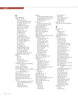 264 Index
SS2S hardboard, 18
Safety, 235, 236-47
for circular saws, 144
cutter-mounted guards for, 245
for drilling sharp corners, 210
exit guards for, 247
featherboards for, 238-39
guards for, 236-37, 243-47
hold-downs for, 236-42
for jigs, 1 1-12
for jointer tables, 126
for MDF dust, 18
for nail guns, 23
for pin routing, 175
for polycarbonates, 246
protective enclosures for, 246
for rare-earth magnets, 32
for round parts shaping, 1 1 1
for router bits, 245
for screws, 24
for shapers, 245
for slidingjigs, 199
spring hold-downs for, 240
for table saws, 238-39, 240
for template sawing, 185
for vacuum tables, 223
wheeled hold-downs for, 241-42
Safety-Walk non-skid tape, 22
Sanders
belt, 138
disk, 88
drum, 187, 255
dust control for, 255, 259
templates for, 187
Sandpaper, pressure-sensitive adhesive,
22, 78, 209
Sawdust. See Dust control
Sawing templates, 185-86
Saws. See Bandsaw; Circular saws; Miter
saw; Table saw
Screen backed hardboard, 18
Screws, wood, 24
Self-centering router bases, 162
Self-stick measuring tape, 32, 57
Setup jigs, machine, 47, 57-62
Shank-piloted router bits, 169, 170
Shapers
curved-part shaping fence for, 86-87
cutter-mounted guards for, 245
safety for, 245
small parts jig for, 1 1 1
travel stops for, 198-99
Shaping
complex shape sawing jigs for, 1 15
part-shaping jigs for, 12-13, 110-11
templates for, 167-68, 170-75
See also Small parts
Sheet goods
for jig construction, 14, 16-22
panel-cutting fence for, 142-43
Shelf-pin holes, 183, 191
Shooting boards, 165
Shop vacuums, 130, 218, 250
Short fences, 64, 74-76
Short parts. See Small parts
Short rip fence, 74
Signs, 159-60
Skateboard wheel hold-downs, 241-42
Sliding jigs, 91-115
dust control for, 251, 252
exit guards for, 247
extension stops for, 194
fence guided, 91, 104-1 1
guide bars for, 21
miter gauge, 91, 101-103
miter slot guided, 93-103
plastics for, 20-22
safety for, 199
for small parts, 110-11
table guided, 1 12-15
travel stops for, 199
Slot routing guide, 162
Slots, miter. See Miter slot track
Small crosscut box, 166
Small parts
flip stops for, 193
router jigs for, 110-11 , 114
shaping jigs for, 110-11
small crosscut box for, 166
table sawjig for, 103
vacuum-clamping systems for, 218
ViseGrips for, 211
Solid wood
gluing up,41
for jigs, 16
Spline jigs, 98, 152-53
Split fence, 64, 76
Spring hold-downs, 240
Square-headed production screws, 24
Squares, engineer's, 34
Stair tread tape, 206, 209, 236
Staples, 23-24
Stops, 190-201
depth, 197
eccentric, 195
end, 192-96
extension, 194
fence angle, 196
flip, 192-93
micro-adjusters for, 191
routing, 200-201
travel, 197-201
Story sticks, 47, 57
Super glue. See Cyanoacrylate glue
TT-nuts, 27-28
T-tracks
extruded, 29-30
L-shaped, 30
routing for, 39-40
Table guided jigs, 112-15
Table saw
air tables for, 130
bevel sleds for, 97
box fence for, 70-71
for box joints, 101
cove-cutting fence for, 66-68
crosscut sleds for, 94-95, 247
for dado joints, 38
dovetail sled for, 99-100
dust control for, 251
edge trimmingjig for, 105
exit guards for, 247
extension stops for, 194
featherboards for, 238-39
fence angle stops for, 196
fence guided jigs for, 91, 104-11
guide bars for, 21, 28-31
kerf spacing for, 203
long rip fence for, 72
miter gauge jigs for, 91, 101-103
miter sleds for, 93
miter slot guided jigs for, 91-92,
93-103
multiple identical parts on, 185
part-trimming sled for, 96
for rabbets, 38
for round tenons, 102
safety for, 238-39, 240
short rip fence for, 74
small parts jig for, 103
spline jigs for, 98
spring hold-downs for, 240
taperingjigs for, 107-109
template jig for, 185
travel stops for, 198-99
vertical disc fence for, 84
Tables (Jig), 121-38
air, 130
belt sander, 138
 