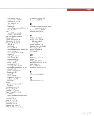 '-WI'
drum sanding dust, 255
dust control for, 249, 250
extension, 121, 127-30
flXed-angle, 122-24
jointer, 126
outfeed, 130
for portable power tools, 121, 131-38
tilt, 121, 122-26
Tape
safety-Walk non-skid, 22
stair tread, 206, 209, 236
Tape gun, adhesive transfer, 173
Taper pins, 26
Tapered spiral reamers, 26
Tapering jigs, 13, 107-109
Templates, 54-56, 167-87
angle, 47, 55
baseplate, 174
box joint, 178-79
complementary routing method, 1 80
corner-marking, 56
curve-cutting, 13, 46-47, 186
dovetail, 55
drilling, 168, 181-84
drum sanding, 187
dust control for, 250
dust-extracting, 256
joinery, 176-80
mortising, 54, 176-77
mounting methods for, 173
for multiple identical parts, 56, 1 85
offset, 170, 171
pattern routing, 170-72
pocket hole, 184
radius, 47
sawing, 185-86
shaping, 167-68, 170-75
shelf-pin hole, 1 83
vacuum, 173
Tenons
plunge routerjig for, 152-53
round, 102
Threaded inserts, 27-28
Through bolting, 212
Tilt tables, 121, 122-26
Toggle clamps, 206, 216, 221
Tools, 33-36
See also Portable power tools; specific
tools
Torsion box, 40-41
Tracks, 28-31, 39-40
Transfer punches, 36
Travel stops, 197-201
Triangular setup gauge, 47
Tuffak. See Polycarbonate plastics
12 degrees of freedom, 206
Twisted wood, 112-13
uUHMW (Ultra-high molecular weight
plastics), 21-22, 31
Universal fence jigs, 91, 104
Universal sliding jigs, 13
VV-blocks, 35, 205, 206
Vacuum tables, 218, 220
drill press, 224-25
router, 223
Vacuum templates, 173
Vacuums, shop, 130, 218, 250
Vernier calipers, 34
Vertical disc fence, 84
ViseGrips, 211
wWasher-head screws, 24
Wax, 28
Wedges, 205, 213-14
Wheeled hold-downs, 241-42
Wood screws, 24
Wood, solid, 16, 41
Workbench flXtures, 219, 221
yYellow carpenter's glue, 41
zZero-clearance fence, 73
I n d e x 1265
 