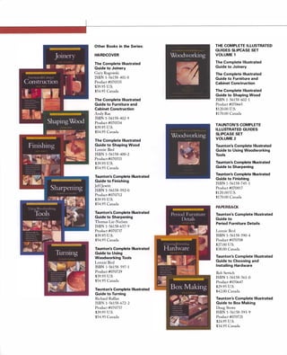 Other Books in the Series:
HARDCOVER
The Complete Illustrated
Guide to Joinery
Gary Rogowski
ISBN 1-56158-401-0
Product #070535
$39.95 U.S.
$54.95 Canada
The Complete Illustrated
Guide to Furniture and
Cabinet Construction
Andy Rae
ISBN 1-56158-402-9
Product #070534
$39.95 U.S.
$54.95 Canada
The Complete Illustrated
Guide to Shaping Wood
Lonnie Bird
ISBN 1-56158-400-2
Product #070533
$39.95 U.S.
$54.95 Canada
Taunton's Complete Illustrated
Guide to Finishing
JeffJewitt
ISBN 1-56158-592-0
Product #070712
$39.95 U.S.
$54.95 Canada
Taunton's Complete Illustrated
Guide to Sharpening
Thomas Lie-Nielsen
ISBN 1-56158-657-9
Product #070737
$39.95 U.S.
$54.95 Canada
Taunton's Complete Illustrated
Guide to Using
Woodworking Tools
Lonnie Bird
ISBN 1-56158-597-1
Product #070729
$39.95 U.S.
$54.95 Canada
Taunton's Complete Illustrated
Guide to Turning
Richard Raffan
ISBN 1-56158-672-2
Product #070757
$39.95 U.S.
$54.95 Canada
THE COMPLETE ILLUSTRATED
GUIDES SLIPCASE SET
VOLUME 1
The Complete Illustrated
Guide to Joinery
The Complete Illustrated
Guide to Furniture and
Cabinet Construction
The Complete Illustrated
Guide to Shaping Wood
ISBN 1-56158-602-1
Product #070665
$120.00 U.S.
$170.00 Canada
TAUNTON'S COMPLETE
ILLUSTRATED GUIDES
SLIPCASE SET
VOLUME 2
Taunton's Complete Illustrated
Guide to Using Woodworking
Tools
Taunton's Complete Illustrated
Guide to Sharpening
Taunton's Complete Illustrated
Guide to Finishing
ISBN 1-56158-745-1
Product #070817
$120.00 U.S.
$170.00 Canada
PAPERBACK
Taunton's Complete Illustrated
Guide to
Period Furniture Details
Lonnie Bird
ISBN 1-56158-590-4
Product #070708
$27.00 U.S.
$38.00 Canada
Taunton's Complete Illustrated
Guide to Choosing and
Installing Hardware
Bob Settich
ISBN 1-56158-561-0
Product #070647
$29.95 U.S.
$42.00 Canada
Taunton's Complete Illustrated
Guide to Box Making
Doug Stowe
ISBN 1-56158-593-9
Product #070721
$24.95 U.S.
$34.95 Canada
 