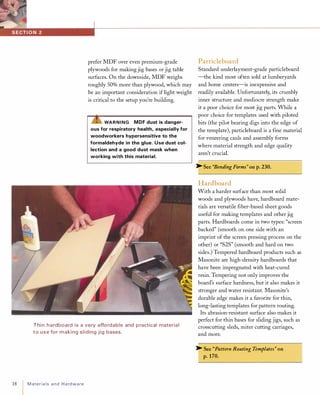 18
prefer MDF over even premium-grade
plywoods for making jig bases or jig table
surfaces. On the downside, MDF weighs
roughly 50% more than plywood, which may
be an important consideration if light weight
is critical to the setup you're building.
�WARNING MDF dust is danger­
ous for respiratory health, especially for
woodworkers hypersensitive to the
formaldehyde in the glue. Use dust col­
lection and a good dust mask when
working with this material.
Thin h a rdboard is a very affordable and p ractical material
to use for making sliding jig bases.
Materialsand Hardware
Particleboard
Standard underlayment-grade particleboard
-the kind most often sold at lumberyards
and home centers-is inexpensive and
readily available. Unfortunately, its crumbly
inner structure and mediocre strength make
it a poor choice for most jig parts. While a
poor choice for templates used with piloted
bits (the pilot bearing digs into the edge of
the template), particleboard is a fine material
for veneering cauls and assembly forms
where material strength and edge quality
aren't crucial.
� See "Bending Forms" on p. 230.
Hardboard
With a harder surface than most solid
woods and plywoods have, hardboard mate­
rials are versatile fiber-based sheet goods
useful for making templates and other jig
parts. Hardboards come in two types: "screen
backed" (smooth on one side with an
imprint of the screen pressing process on the
other) or "S2S" (smooth and hard on two
sides.) Tempered hardboard products such as
Masonite are high-density hardboards that
have been impregnated with heat-cured
resin. Tempering not only improves the
board's surface hardness, but it also makes it
stronger and water resistant. Masonite's
durable edge makes it a favorite for thin,
long-lasting templates for pattern routing.
Its abrasion-resistant surface also makes it
perfect for thin bases for sliding jigs, such as
crosscutting sleds, miter cutting carriages,
and more.
� See "Pattern Routing Templates" on
p. 170.
 