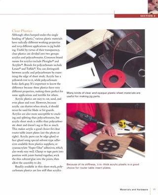 Clear Plastics
Although often lumped under the single
heading of"plastic," various plastic materials
have radically different working properties
and verydifferent applications in jig build­
ing. Useful by virtue of their transparency,
clear plastics are divided into two groups:
acrylics and polycarbonates. Common brand
names for acrylics include Plexiglas® and
Acrylite®. Brands for polycarbonate include
Lexan® and Tuffak®. You can distinguish
between acrylic and polycarbonate by exam­
ining the edge of sheet stock: Acrylic has a
yellowish tint to it, while polycarbonate
looks dark gray. It's important to know the
difference because these plastics have very
different properties, making them perfect for
some applications and terrible for others.
Acrylic plastics are easy to cut, sand, and
even plane and rout. However, because
acrylic can shatter when struck, it should
never be used for blade or bit guards.
Acrylics are also more susceptible to crack­
ing and splitting than polycarbonates, but
acrylic sheet stock is stiffer than polycarbon­
ate sheet and doesn't sag or flex as much.
This makes acrylic a good choice for clear
router table insert plates (see the photo at
right). Acrylic parts can be edge glued or
face glued using special solvent-type adhe­
sives available from plastics suppliers, or
cyanoacrylate "Super Glue" adhesives, which
also work very well. Clamp or tape parts into
position with joints butted together, wick
the thin solvent/glue into the joints, then
allow the assembly to dry.
Readily available in thin sheet stock, poly­
carbonate plastics are less stiff than acrylics
M a ny kinds of clea r and opaque plastic sheet materials a re
usefu l for making jig pa rts.
Because of its stiffness, ;4-i n.-thick acrylic plastic is a good
choice for router table i nsert plates.
Materialsand Hardware 1 19
 