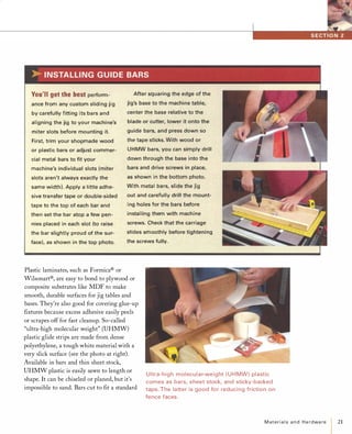 You'llgetthebestperform­
ance from any custom sliding jig
by carefully fitting its bars and
aligning the jig to your machine's
miter slots before mounting it.
First, trim your shopmade wood
or plastic bars or adjust commer­
cial metal bars to fit your
machine's individual slots ( miter
slots aren't always exactly the
same width). Apply a little adhe­
sive transfer tape or double-sided
tape to the top of each bar and
then set the bar atop a few pen­
nies placed in each slot (to raise
the bar slightly proud of the sur­
face). as shown in the top photo.
After squaring the edge of the
jig's base to the machine table,
center the base relative to the
blade or cutter, lower it onto the
guide bars, and press down so
the tape sticks. With wood or
U HMW bars, you can simply drill
down through the base into the
bars and drive screws in place,
as shown in the bottom photo.
With metal bars, slide the jig
out and carefully drill the mount­
ing holes for the bars before
installing them with machine
screws. Check that the carriage
slides smoothly before tightening
the screws fully.
Plastic laminates, such as Formica® or
Wilsonart®, are easy to bond to plywood or
composite substrates like MDF to make
smooth, durable surfaces for jig tables and
bases. They're also good for covering glue-up
fIxtures because excess adhesive easily peels
or scrapes off for fast cleanup. So-called
"ultra-high molecular weight" (UHMW)
plastic glide strips are made from dense
polyethylene, a tough white material with a
very slick surface (see the photo at right).
Available in bars and thin sheet stock,
UHMW plastic is easily sawn to length or
shape. It can be chiseled or planed, but it's
impossible to sand. Bars cut to fIt a standard
Ultra-high molecular-weight ( U H MW) plastic
comes as bars, sheet stock, and sticky-backed
tape. The latter is good for reduci ng friction on
fence faces.
Materialsand Hardware 21
 