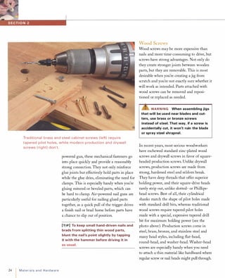 Traditional brass and steel cabi net screws (left) req u i re
tapered pilot holes, while modern p roduction and d rywall
screws ( right) don't.
24 MateriaIsand Hardware
powered gun, these mechanical fasteners go
into place quickly and provide a reasonably
strong connection. They not only reinforce
glue joints but effectively hold parts in place
while the glue dries, eliminating the need for
clamps. This is especially handy when you're
gluing mitered or beveled parts, which can
be hard to clamp. Air-powered nail guns are
particularly useful for nailing glued parts
together, as a quick pull of the trigger drives
a finish nail or brad home before parts have
a chance to slip out ofposition.
[TIP] To keep small hand-driven nails and
brads from splitting thin wood parts,
blunt the nail's point slightly by tapping
it with the hammer before driving it in
as usual.
Wood Screws
Wood screws may be more expensive than
nails and more time-consuming to drive, but
screws have strong advantages. Not only do
they create stronger joints between wooden
parts, but they are removable. This is most
desirable when you're creating a jig from
scratch and you're not exactly sure whether it
will work as intended. Parts attached with
wood screws can be removed and reposi­
tioned or replaced as needed.
""Z!S"WARNING When assembling jigs
that will be used near blades and cut­
ters, use brass or bronze screws
instead of steel. That way, if a screw is
accidentally cut, it won't ruin the blade
or spray steel shrapnel.
In recent years, most serious woodworkers
have eschewed standard zinc-plated wood
screws and drywall screws in favor of square­
headed production screws. Unlike drywall
screws, production screws are made from
strong, hardened steel and seldom break.
They have deep threads that offer superior
holding power, and their square-drive heads
rarely strip out, unlike slotted- or Phillips­
head screws. Best of all, their cylindrical
shanks match the shape of pilot holes made
with standard drill bits, whereas traditional
wood screws require tapered pilot holes
made with a special, expensive tapered drill
bit for maximum holding power (see the
photo above). Production screws come in
steel, brass, bronze, and stainless steel and
many head styles, including flat-head,
round-head, and washer-head. Washer-head
screws are especially handy when you need
to attach a thin material like hardboard where
regular screw or nail heads might pull through.
 