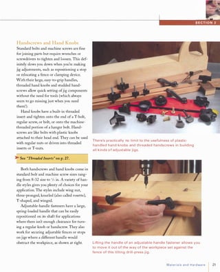 -------------------------------------------------------------------------------...............ua.it.fAfttJi
Handscrews and Hand Knobs
Standard bolts and machine screws are fine
for joining parts but require wrenches or
screwdrivers to tighten and loosen. This def­
initely slows you down when you're making
jig adjustments, such as repositioning a stop
or relocating a fence or clamping device.
With their large, easy-to-grip handles,
threaded hand knobs and studded hand­
screws allow quick setting ofjig components
without the need for tools (which always
seem to go missing just when you need
them!).
Hand knobs have a built-in threaded
insert and tighten onto the end of a T-bolt,
regular screw, or bolt, or onto the machine­
threaded portion of a hanger bolt. Hand­
screws are like bolts with plastic knobs
attached to their head end. They can be used
with regular nuts or driven into threaded
inserts or T-nuts.
� See "ThreadedInserts" on p.27.
Both handscrews and hand knobs come in
standard bolt and machine screw sizes rang­
ing from 8-32 size to 3Jsin. A variety of han­
dle styles gives you plenty of choices for your
application. The styles include wing nut,
three-pronged, knurled (also called rosette),
T-shaped, and winged.
Adjustable-handle fasteners have a large,
spring-loaded handle that can be easily
repositioned on its shaft for applications
where there isn't enough clearance for turn­
ing a regular knob or handscrew. They also
work for securing adjustable fences or stops
on jigs where a different handle would
obstruct the workpiece, as shown at right.
There's practically no limit to the usefulness of plastic­
handled hand knobs and threaded ha ndscrews in building
all kinds of adjustable jigs.
Lifti ng the handle of an adjustable-handle fastener allows you
to move it out of the way of the workpiece set agai nst the
fence of this ti lti ng drill-press jig.
Materialsand Hardware 25
 