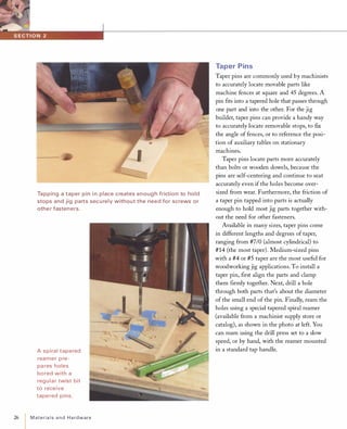 26
Tapping a taper pin i n place creates enoug h friction to hold
stops and jig parts sec u rely without the need for screws or
othe r fasteners.
A spiral tapered
reamer p re­
pa res holes
bored with a
reg u l a r twist bit
to receive
tapered pins.
MaterialsandHardware
Taper Pins
Taper pins are commonly used by machinists
to accurately locate movable parts like
machine fences at square and 45 degrees. A
pin fits into a tapered hole that passes through
one part and into the other. For the jig
builder, taper pins can provide a handy way
to accurately locate removable stops, to fix
the angle of fences, or to reference the posi­
tion of auxiliary tables on stationary
machines.
Taper pins locate parts more accurately
than bolts or wooden dowels, because the
pins are self-centering and continue to seat
accurately even if the holes become over­
sized from wear. Furthermore, the friction of
a taper pin tapped into parts is actually
enough to hold most jig parts together with­
out the need for other fasteners.
Available in many sizes, taper pins come
in different lengths and degrees of taper,
ranging from #7/0 (almost cylindrical) to
#14 (the most taper). Medium-sized pins
with a #4 or #5 taper are the most useful for
woodworking jig applications. To install a
taper pin, first align the parts and clamp
them firmly together. Next, drill a hole
through both parts that's about the diameter
of the small end of the pin. Finally, ream the
holes using a special tapered spiral reamer
(available from a machinist supply store or
catalog), as shown in the photo at left. You
can ream using the drill press set to a slow
speed, or by hand, with the reamer mounted
in a standard tap handle.
 