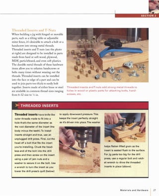 Threaded Inserts and T-Nuts
When building a jig with hinged or movable
parts, such as a tilting table or adjustable
miter fence, it's desirable to attach a bolt or a
handscrew into strong metal threads.
Threaded inserts and T-nuts (see the photo
at right) are designed to be installed in parts
made from hard or soft wood, plywood,
MDF, particleboard, and even soft plastics.
The durable metal threads of these hardware
items allow you to refasten handscrews or
bolts many times without wearing out the
threads. Threaded inserts can be installed
into the face or edge of a part and can be
used to join parts too thick to easily bolt
together. Inserts made ofeither brass or steel
are available in common thread sizes ranging
from 6-32 size to 3Jsin.
�THREADEDINSERTS
Threaded i n se rts a n d T-nuts add stron g metal t h reads to
holes in wood or plastic parts for attach i ng bolts, h and­
screws, etc.
Threadedinsertshave knife-like
outer threads made to fit into a
hole that's the same diameter as
the root diameter of the insert (the
body minus the teeth). To install
inserts straight and true, use an
unplugged drill press. First, cut the
head off a bolt that fits the insert
you're installing. Chuck the head­
less end of the bolt into the drill
press and then screw on the insert
usi ng a pai r of jam nuts and a
washer to secure it on the bolt. Use
a wrench to turn the insert as you
lower the drill press's quill (below)
to apply downward pressure. This
keeps the insert perfectly straight
as it's driven into place.The washer
helps flatten lifted grain as the
insert is seated flush to the su rface.
For jig parts too big for the drill
press, use a regular bolt and ratch­
et wrench to drive the threaded
inserts in place (above).
Materialsand Hardware 27
 