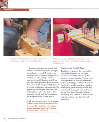 A plastic mal let drives a T-nut i nto a hole bored
in the end of a part cut from 2x4 lumber.
Metal miter gauge slot tracks, extrusions, and
g uide bars a re all very usefu l for creating a variety
of sliding jigs.
28 MaterialsandHardware
T-nuts are somewhat less versatile than
threaded inserts, but they're also less expen­
sive and easier to install. T-nuts are com­
monly available in sizes ranging from 10-24
size to 1/2 in. After drilling a hole that
matches the outside diameter of the T-nut
post, you simply pound the T-nut in with a
hammer or mallet. Prongs on the flange lock
it into the wood to keep it from turning. For
greatest holding strength, install the T-nut
on the opposite side of the stock so that
tightening the bolt pulls the T-nut against
the workpiece instead of away from it.
[TIP] Applying a little wax to the threads
of a threaded insert will help ease it into
the wood. This also helps with regular
screws, especially when you're driving
them into dense hardwoods.
Tracks and Guide Bars
In addition to fasteners, there is a plethora
of other hardware that you can use to
quickly build accurate, versatile jigs. For
example, extruded-aluminum T-tracks come
in many shapes and sizes and offer nearly
endless jig-building possibilities. A ready-to­
install track can add tremendous versatility
to adjustable jigs or clamping fIxtures. And
commercially made guide bars, as shown in
the top right photo, designed to slide in
miter gauge slots are easier to install on car­
riage jigs and slide truer than shopmade
wood bars.
 