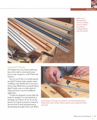 Extruded T-Tracks
A T-shaped slot in any wood or plastic jig
base can be used to conveniently secure
fences, stops, clamps, etc., with T-bolts and
fasteners.
You can rout T-slots in a wooden jig, but
extruded T-track provides a quicker means
of adding a more durable slot to your jig or
fIxture setup. Made from a strong aluminum
alloy, T-tracks come in a wide variety of
shapes and sizes to suit lots of different
applications.
T-tracks are designed to accept either the
head of a standard 1/4-in. hex-head bolt or
the flange of a T-bolt or T-nut. In use, the
fastener (or T-track accessory) is inserted at
the end of the T-track and positioned as
desired along the length of the track. When
Made from
extruded alu­
minum, T-tracks
come i n differ­
ent widths,
confi g u rations,
and slot styles.
Some types ofT-track a re made for use with sta ndard hex­
head bolts ( rear), while others req u i re use of special T-bolts
and nuts.
Materialsand Hardware 29
 