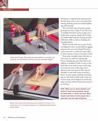 30
Used with T-track, fli p stops a re set relative to a scale and
provide a n end stop for pa rts cut to an accu rate length.
Most miter slot track extrusions are sized to fit i nto a 1 -in.­
wide slot, cut i n mu lti ple passes on a ta blesaw fitted with a
dado blade.
Materialsand Hardware
the fastener is tightened, the track prevents
the bolt head, stud, or nut in the track from
turning, allowing quick one-handed tighten­
ing and loosening.
The most basic type of track for simple
jig setups has only a single T slot. The track
is installed with either screws or glue into a
simple dado or groove. Single-slot T-tracks
are unbelievably handy for creating versatile
hold-down tables as well as clamping and
assembly fIxtures.
Wider T-tracks with two or more T-slots
are designed to serve several different jigging
purposes. You can use L-shaped T-track to
create a fence for a cutoff saw, router table,
or other machine as seen in the photo at left.
Even wider extruded tracks, with four or
more slots, are useful for making high
fences, clamping jigs, and other devices. In
addition to standard T-bolts, T-nuts, or hex­
head bolts, most tracks accept a wide range
of accessories, such as flip stops, micro­
adjusters, and cutter guards. Flip stops are
intended to work with tracks mounted to
fences on miter gauge cutoffjigs, mortising
jigs, etc. The beauty of flip stops is that one
or more stops can be flipped out of the way
when necessary without losing their position
on the fence.
[TIP] Make sure to check whether your
desired T-track accommodates regular
hex-head bolts or T-bolts and nuts. Most
brands and styles of track accept only a
particular size and style of fastener.
 