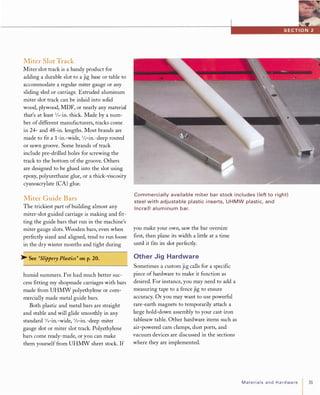 Miter Slot Track
Miter slot track is a handy product for
adding a durable slot to a jig base or table to
accommodate a regular miter gauge or any
sliding sled or carriage. Extruded aluminum
miter slot track can be inlaid into solid
wood, plywood, MDF, or nearly any material
that's at least 3/4-in. thick. Made by a num­
ber of different manufacturers, tracks come
in 24- and 48-in. lengths. Most brands are
made to fit a l-in.-wide, 1/2-in.-deep routed
or sawn groove. Some brands of track
include pre-drilled holes for screwing the
track to the bottom of the groove. Others
are designed to be glued into the slot using
epoxy, polyurethane glue, or a thick-viscosity
cyanoacrylate (CA) glue.
Miter Guide Bars
The trickiest part ofbuilding almost any
miter-slot guided carriage is making and fit­
ting the guide bars that run in the machine's
miter gauge slots. Wooden bars, even when
perfectly sized and aligned, tend to run loose
in the dry winter months and tight during
� See "Slippery Plastics" on p.20.
humid summers. I've had much better suc­
cess fitting my shopmade carriages with bars
made from UHMW polyethylene or com­
mercially made metal guide bars.
Both plastic and metal bars are straight
and stable and will glide smoothly in any
standard 3/4-in.-wide, 3Js-in.-deep miter
gauge slot or miter slot track. Polyethylene
bars come ready-made, or you can make
them yourself from UHMW sheet stock. If
Commercially availa ble miter ba r stock i ncludes ( left to right)
steel with adjusta ble plastic i nserts, UHMW plastic, and
I ncra® a l u m i n u m bar.
you make your own, saw the bar oversize
first, then plane its width a little at a time
until it fits its slot perfectly.
Other Jig Hardware
Sometimes a custom jig calls for a specific
piece of hardware to make it function as
desired. For instance, you may need to add a
measuring tape to a fence jig to ensure
accuracy. Or you may want to use powerful
rare-earth magnets to temporarily attach a
large hold-down assembly to your cast-iron
tablesaw table. Other hardware items such as
air-powered cam clamps, dust ports, and
vacuum devices are discussed in the sections
where they are implemented.
MaterialsandHardware 31
 